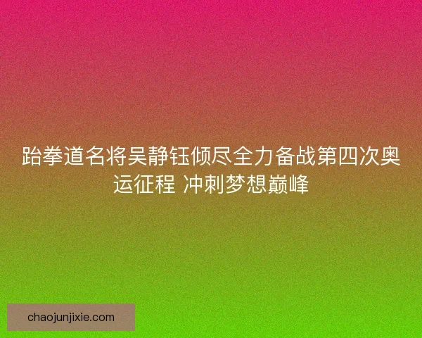 跆拳道名将吴静钰倾尽全力备战第四次奥运征程 冲刺梦想巅峰