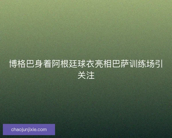 博格巴身着阿根廷球衣亮相巴萨训练场引关注