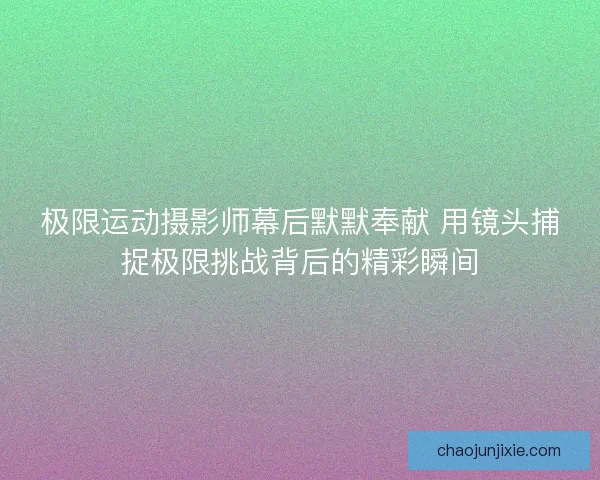 极限运动摄影师幕后默默奉献 用镜头捕捉极限挑战背后的精彩瞬间